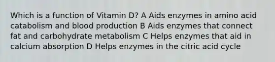 Which is a function of Vitamin D? A Aids enzymes in amino acid catabolism and blood production B Aids enzymes that connect fat and carbohydrate metabolism C Helps enzymes that aid in calcium absorption D Helps enzymes in the citric acid cycle