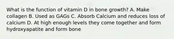 What is the function of vitamin D in bone growth? A. Make collagen B. Used as GAGs C. Absorb Calcium and reduces loss of calcium D. At high enough levels they come together and form hydroxyapatite and form bone