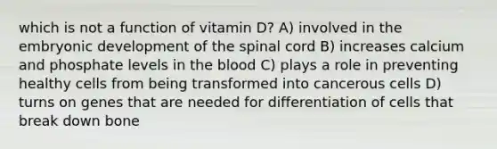 which is not a function of vitamin D? A) involved in the embryonic development of the spinal cord B) increases calcium and phosphate levels in the blood C) plays a role in preventing healthy cells from being transformed into cancerous cells D) turns on genes that are needed for differentiation of cells that break down bone