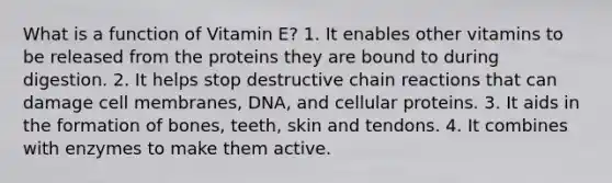 What is a function of Vitamin E? 1. It enables other vitamins to be released from the proteins they are bound to during digestion. 2. It helps stop destructive chain reactions that can damage cell membranes, DNA, and cellular proteins. 3. It aids in the formation of bones, teeth, skin and tendons. 4. It combines with enzymes to make them active.