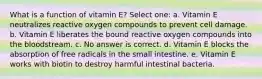 What is a function of vitamin E? Select one: a. Vitamin E neutralizes reactive oxygen compounds to prevent cell damage. b. Vitamin E liberates the bound reactive oxygen compounds into the bloodstream. c. No answer is correct. d. Vitamin E blocks the absorption of free radicals in the small intestine. e. Vitamin E works with biotin to destroy harmful intestinal bacteria.