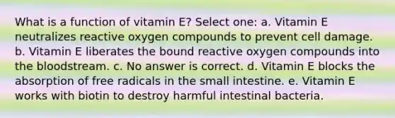 What is a function of vitamin E? Select one: a. Vitamin E neutralizes reactive oxygen compounds to prevent cell damage. b. Vitamin E liberates the bound reactive oxygen compounds into the bloodstream. c. No answer is correct. d. Vitamin E blocks the absorption of free radicals in the small intestine. e. Vitamin E works with biotin to destroy harmful intestinal bacteria.