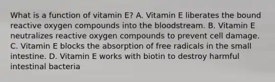 What is a function of vitamin E? A. Vitamin E liberates the bound reactive oxygen compounds into <a href='https://www.questionai.com/knowledge/k7oXMfj7lk-the-blood' class='anchor-knowledge'>the blood</a>stream. B. Vitamin E neutralizes reactive oxygen compounds to prevent cell damage. C. Vitamin E blocks the absorption of free radicals in <a href='https://www.questionai.com/knowledge/kt623fh5xn-the-small-intestine' class='anchor-knowledge'>the small intestine</a>. D. Vitamin E works with biotin to destroy harmful intestinal bacteria