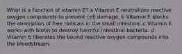 What is a function of vitamin E? a Vitamin E neutralizes reactive oxygen compounds to prevent cell damage. b Vitamin E blocks the absorption of free radicals in the small intestine. c Vitamin E works with biotin to destroy harmful intestinal bacteria. d Vitamin E liberates the bound reactive oxygen compounds into the bloodstream.