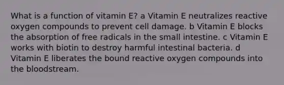 What is a function of vitamin E? a Vitamin E neutralizes reactive oxygen compounds to prevent cell damage. b Vitamin E blocks the absorption of free radicals in the small intestine. c Vitamin E works with biotin to destroy harmful intestinal bacteria. d Vitamin E liberates the bound reactive oxygen compounds into the bloodstream.