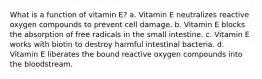 What is a function of vitamin E? a. Vitamin E neutralizes reactive oxygen compounds to prevent cell damage. b. Vitamin E blocks the absorption of free radicals in the small intestine. c. Vitamin E works with biotin to destroy harmful intestinal bacteria. d. Vitamin E liberates the bound reactive oxygen compounds into the bloodstream.