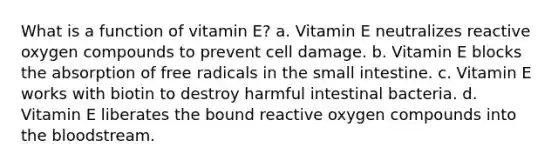 What is a function of vitamin E? a. Vitamin E neutralizes reactive oxygen compounds to prevent cell damage. b. Vitamin E blocks the absorption of free radicals in the small intestine. c. Vitamin E works with biotin to destroy harmful intestinal bacteria. d. Vitamin E liberates the bound reactive oxygen compounds into the bloodstream.