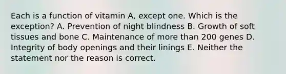 Each is a function of vitamin A, except one. Which is the exception? A. Prevention of night blindness B. Growth of soft tissues and bone C. Maintenance of <a href='https://www.questionai.com/knowledge/keWHlEPx42-more-than' class='anchor-knowledge'>more than</a> 200 genes D. Integrity of body openings and their linings E. Neither the statement nor the reason is correct.