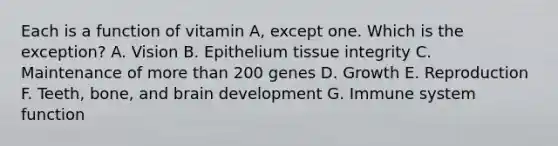 Each is a function of vitamin A, except one. Which is the exception? A. Vision B. Epithelium tissue integrity C. Maintenance of more than 200 genes D. Growth E. Reproduction F. Teeth, bone, and brain development G. Immune system function