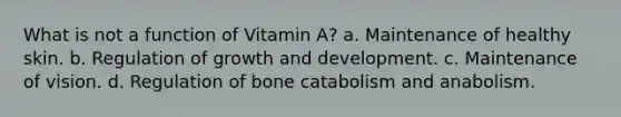 What is not a function of Vitamin A? a. Maintenance of healthy skin. b. Regulation of growth and development. c. Maintenance of vision. d. Regulation of bone catabolism and anabolism.