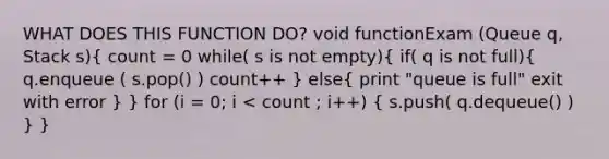 WHAT DOES THIS FUNCTION DO? void functionExam (Queue q, Stack s)( count = 0 while( s is not empty){ if( q is not full){ q.enqueue ( s.pop() ) count++ ) else( print "queue is full" exit with error ) } for (i = 0; i < count ; i++) ( s.push( q.dequeue() ) ) }