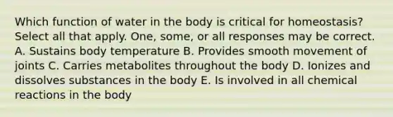 Which function of water in the body is critical for homeostasis? Select all that apply. One, some, or all responses may be correct. A. Sustains body temperature B. Provides smooth movement of joints C. Carries metabolites throughout the body D. Ionizes and dissolves substances in the body E. Is involved in all chemical reactions in the body