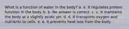 What is a function of water in the body? a. a. It regulates protein function in the body. b. b. No answer is correct. c. c. It maintains the body at a slightly acidic pH. d. d. It transports oxygen and nutrients to cells. e. e. It prevents heat loss from the body.