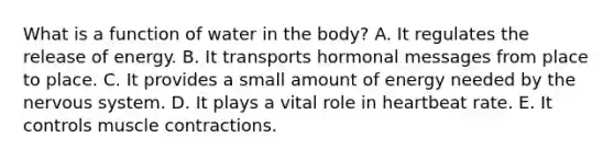 What is a function of water in the body? A. It regulates the release of energy. B. It transports hormonal messages from place to place. C. It provides a small amount of energy needed by the <a href='https://www.questionai.com/knowledge/kThdVqrsqy-nervous-system' class='anchor-knowledge'>nervous system</a>. D. It plays a vital role in heartbeat rate. E. It controls <a href='https://www.questionai.com/knowledge/k0LBwLeEer-muscle-contraction' class='anchor-knowledge'>muscle contraction</a>s.