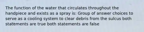 The function of the water that circulates throughout the handpiece and exists as a spray is: Group of answer choices to serve as a cooling system to clear debris from the sulcus both statements are true both statements are false