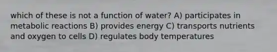 which of these is not a function of water? A) participates in metabolic reactions B) provides energy C) transports nutrients and oxygen to cells D) regulates body temperatures