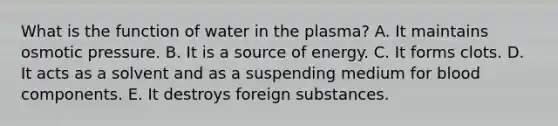 What is the function of water in the plasma? A. It maintains osmotic pressure. B. It is a source of energy. C. It forms clots. D. It acts as a solvent and as a suspending medium for blood components. E. It destroys foreign substances.