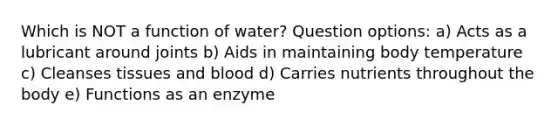 Which is NOT a function of water? Question options: a) Acts as a lubricant around joints b) Aids in maintaining body temperature c) Cleanses tissues and blood d) Carries nutrients throughout the body e) Functions as an enzyme