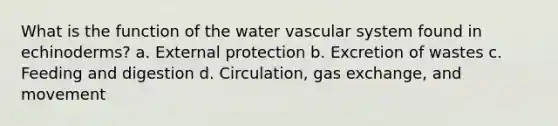 What is the function of the water vascular system found in echinoderms? a. External protection b. Excretion of wastes c. Feeding and digestion d. Circulation, <a href='https://www.questionai.com/knowledge/kU8LNOksTA-gas-exchange' class='anchor-knowledge'>gas exchange</a>, and movement