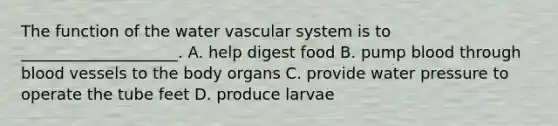 The function of the water vascular system is to ____________________. A. help digest food B. pump blood through blood vessels to the body organs C. provide water pressure to operate the tube feet D. produce larvae