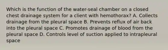 Which is the function of the water-seal chamber on a closed chest drainage system for a client with hemothorax? A. Collects drainage from the pleural space B. Prevents reflux of air back into the pleural space C. Promotes drainage of blood from the pleural space D. Controls level of suction applied to intrapleural space