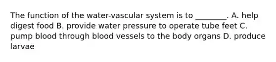 The function of the water-vascular system is to ________. A. help digest food B. provide water pressure to operate tube feet C. pump blood through blood vessels to the body organs D. produce larvae