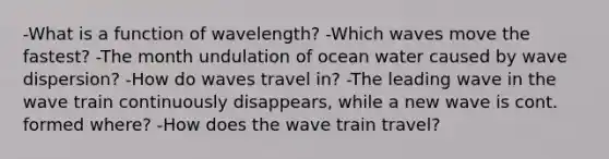 -What is a function of wavelength? -Which waves move the fastest? -The month undulation of ocean water caused by wave dispersion? -How do waves travel in? -The leading wave in the wave train continuously disappears, while a new wave is cont. formed where? -How does the wave train travel?