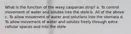 What is the function of the waxy casparian strip? a. To control movement of water and solutes into the stele b. All of the above c. To allow movement of water and solutions into the stomata d. To allow movement of water and solutes freely through extra cellular spaces and into the stele