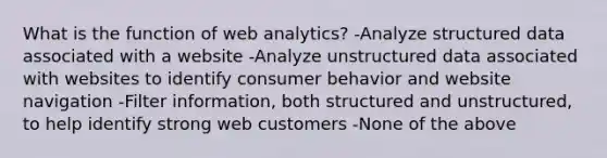 What is the function of web analytics? -Analyze structured data associated with a website -Analyze unstructured data associated with websites to identify consumer behavior and website navigation -Filter information, both structured and unstructured, to help identify strong web customers -None of the above