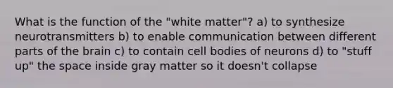 What is the function of the "white matter"? a) to synthesize neurotransmitters b) to enable communication between different parts of the brain c) to contain cell bodies of neurons d) to "stuff up" the space inside gray matter so it doesn't collapse