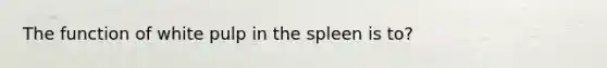 The function of white pulp in the spleen is to?