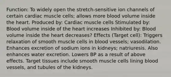 Function: To widely open the stretch-sensitive ion channels of certain cardiac muscle cells; allows more blood volume inside the heart. Produced by: Cardiac muscle cells Stimulated by: Blood volume inside of the heart increases Inhibited by: Blood volume inside the heart decreases? Effects (Target cell): Triggers relaxation of smooth muscle cells in blood vessels; vasodilation. Enhances excretion of sodium ions in kidneys; natriuresis. Also enhances water excretion. Lowers BP as a result of above effects. Target tissues include smooth muscle cells lining blood vessels, and tubules of the kidneys.