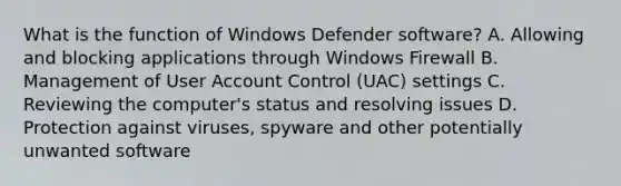 What is the function of Windows Defender software? A. Allowing and blocking applications through Windows Firewall B. Management of User Account Control (UAC) settings C. Reviewing the computer's status and resolving issues D. Protection against viruses, spyware and other potentially unwanted software