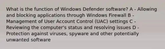 What is the function of Windows Defender software? A - Allowing and blocking applications through Windows Firewall B - Management of User Account Control (UAC) settings C - Reviewing the computer's status and resolving issues D - Protection against viruses, spyware and other potentially unwanted software