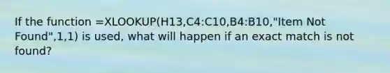 If the function =XLOOKUP(H13,C4:C10,B4:B10,"Item Not Found",1,1) is used, what will happen if an exact match is not found?