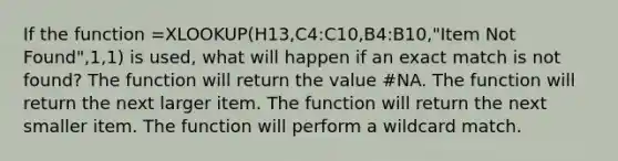 If the function =XLOOKUP(H13,C4:C10,B4:B10,"Item Not Found",1,1) is used, what will happen if an exact match is not found? The function will return the value #NA. The function will return the next larger item. The function will return the next smaller item. The function will perform a wildcard match.