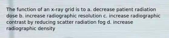 The function of an x-ray grid is to a. decrease patient radiation dose b. increase radiographic resolution c. increase radiographic contrast by reducing scatter radiation fog d. increase radiographic density