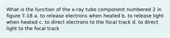 What is the function of the x-ray tube component numbered 2 in figure 7-18 a. to release electrons when heated b. to release light when heated c. to direct electrons to the focal track d. to direct light to the focal track