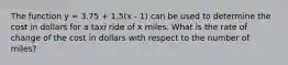 The function y = 3.75 + 1.5(x - 1) can be used to determine the cost in dollars for a taxi ride of x miles. What is the rate of change of the cost in dollars with respect to the number of miles?