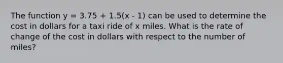 The function y = 3.75 + 1.5(x - 1) can be used to determine the cost in dollars for a taxi ride of x miles. What is the rate of change of the cost in dollars with respect to the number of miles?