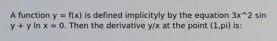 A function y = f(x) is defined implicityly by the equation 3x^2 sin y + y ln x = 0. Then the derivative y/x at the point (1,pi) is: