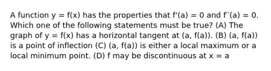 A function y = f(x) has the properties that f'(a) = 0 and f′′(a) = 0. Which one of the following statements must be true? (A) The graph of y = f(x) has a horizontal tangent at (a, f(a)). (B) (a, f(a)) is a point of inflection (C) (a, f(a)) is either a local maximum or a local minimum point. (D) f may be discontinuous at x = a