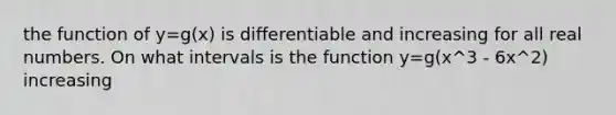 the function of y=g(x) is differentiable and increasing for all real numbers. On what intervals is the function y=g(x^3 - 6x^2) increasing