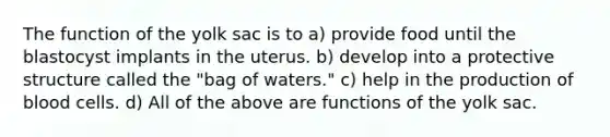 The function of the yolk sac is to a) provide food until the blastocyst implants in the uterus. b) develop into a protective structure called the "bag of waters." c) help in the production of blood cells. d) All of the above are functions of the yolk sac.