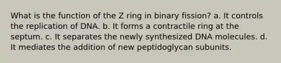 What is the function of the Z ring in binary fission? a. It controls the replication of DNA. b. It forms a contractile ring at the septum. c. It separates the newly synthesized DNA molecules. d. It mediates the addition of new peptidoglycan subunits.