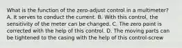 What is the function of the zero-adjust control in a multimeter? A. It serves to conduct the current. B. With this control, the sensitivity of the meter can be changed. C. The zero point is corrected with the help of this control. D. The moving parts can be tightened to the casing with the help of this control-screw