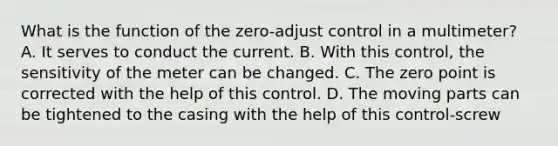 What is the function of the zero-adjust control in a multimeter? A. It serves to conduct the current. B. With this control, the sensitivity of the meter can be changed. C. The zero point is corrected with the help of this control. D. The moving parts can be tightened to the casing with the help of this control-screw