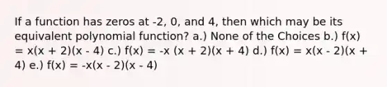 If a function has zeros at -2, 0, and 4, then which may be its equivalent polynomial function? a.) None of the Choices b.) f(x) = x(x + 2)(x - 4) c.) f(x) = -x (x + 2)(x + 4) d.) f(x) = x(x - 2)(x + 4) e.) f(x) = -x(x - 2)(x - 4)