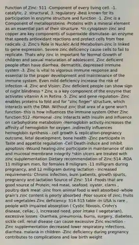 Function of Zinc: 511 -Component of every living cell. -1. catalytic, 2. structural, 3. regulatory -Best known for its participation in enzyme structure and function -1. Zinc is a Component of metalloproteins -Proteins with a mineral element as an essential part of their structure. *in cytoplasm zinc and copper are key components of superoxide dismutase- an enzyme that speeds antioxidant reactions and protect cells from free radicals -2. Zinc's Role in Nucleic Acid Metabolism-zinc is linked to gene expression. Severe zinc deficiency cause cells to fail to replicate. Thats why zinc in important for Normal Growth of children and sexual maturation of adolescent. Zinc deficient people often have diarrhea, dermatitis, depressed immune system -3. Zinc is vital to vigorous immune response and essential to the proper development and maintenance of the immune system. Even mild deficiency increase the risk of infection -4. Zinc and Vision: Zinc deficient people can show sign of night blindness * Zinc is a key component of the enzyme that activates vitamin A in Retina -5. Zinc and gene regulation- Zinc enables proteins to fold and for "zinc finger" structure, which interacts with the DNA .Without zinc that area of a gene won't function- this is how influences the immune system Other Zinc function:512 -Hormonal -zinc interacts with insulin and influence on carbohydrate metabolism -Hemoglobin activity-increases the affinity of hemoglobin for oxygen ,indirectly influences hemoglobin synthesis - cell growth & replication-pregnancy outcome, fetal development, bone health -Zinc participate in Taste and appetite regulation -Cell Death-induce and inhibit apoptosis -Wound healing-zinc participate in maintenance of skin and mucosal membrane integrity *skin ulcers are treated with zinc supplementation Dietary recommendation of Zinc:514 -RDA 11 milligram men, for females 8 miligram -11 milligram during pregnancy, and 12 milligram during lactation - Increased requirements: Chronic infection, burn patients, growth spurts, pregnancy and lactation Source of Zinc: 514 -Foods that are good source of Protein; red meat, seafood, oyster, clams , poultry-dark meat -zinc from animal food is well absorbed -whole grain's zinc content is poorly absorbed -Poor source of zinc; fruits and vegetables Zinc deficiency: 514-515 table -In USA is rare , people with impaired absorption ( Cystic fibrosis, Crohn's disease, celiac, ), increased need, poor intake ( vegetarian), excessive losses -Diarrhea, pneumonia, burns, surgery, diabetes, sickle cell, renal disease can cause excessive Zinc excretion -Zinc supplementation decreased lower respiratory infections, diarrhea, malaria in children -Zinc deficiency during pregnancy contributes to complications and low birth weight