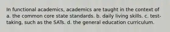 In functional academics, academics are taught in the context of a. the common core state standards. b. daily living skills. c. test-taking, such as the SATs. d. the general education curriculum.